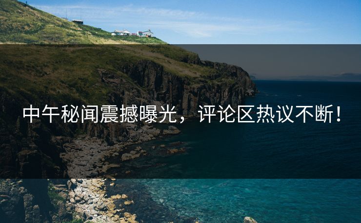 中午秘闻震撼曝光，评论区热议不断！