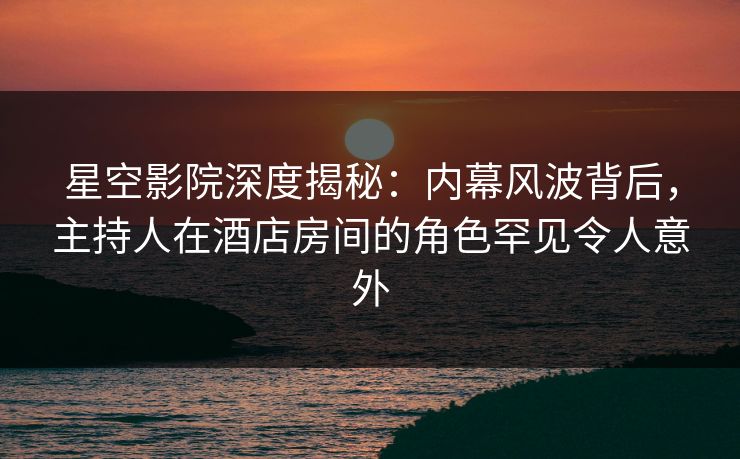 星空影院深度揭秘：内幕风波背后，主持人在酒店房间的角色罕见令人意外