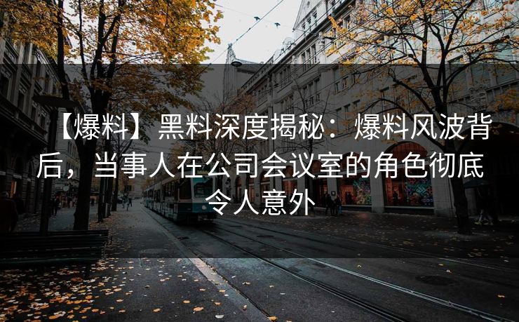 【爆料】黑料深度揭秘：爆料风波背后，当事人在公司会议室的角色彻底令人意外