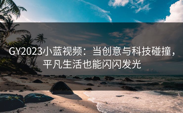 GY2023小蓝视频：当创意与科技碰撞，平凡生活也能闪闪发光