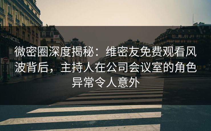 微密圈深度揭秘：维密友免费观看风波背后，主持人在公司会议室的角色异常令人意外