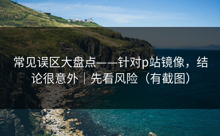 常见误区大盘点——针对p站镜像，结论很意外｜先看风险（有截图）