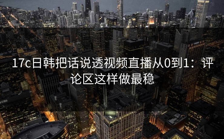 17c日韩把话说透视频直播从0到1：评论区这样做最稳