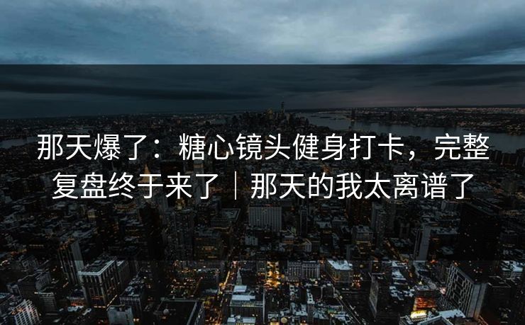 那天爆了：糖心镜头健身打卡，完整复盘终于来了｜那天的我太离谱了