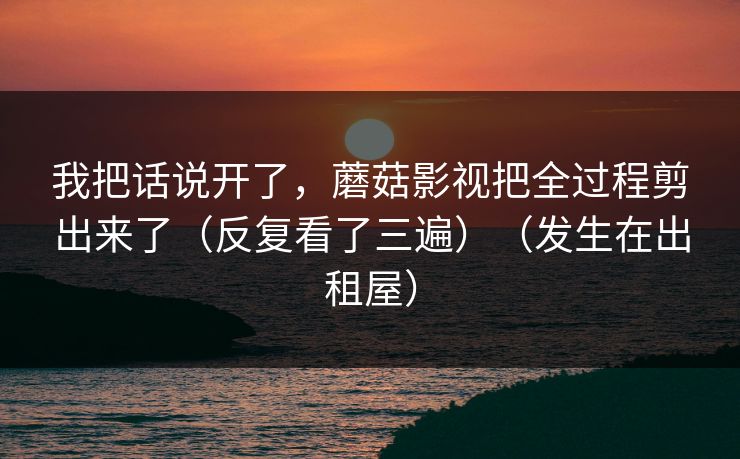 我把话说开了，蘑菇影视把全过程剪出来了（反复看了三遍）（发生在出租屋）