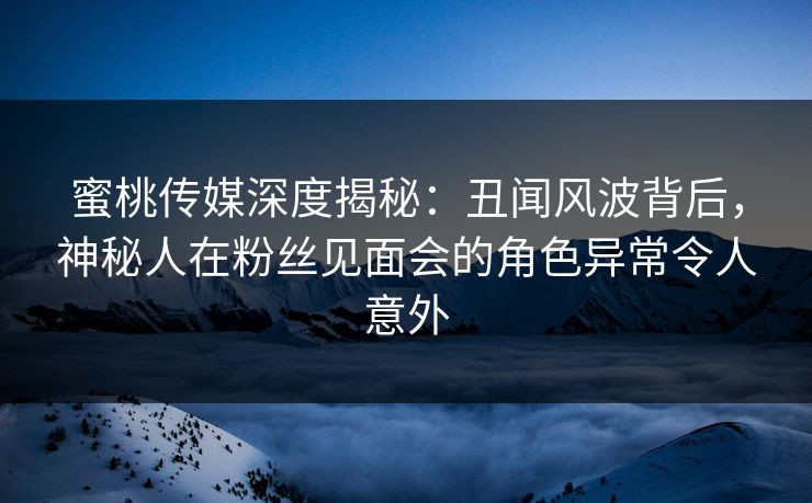 蜜桃传媒深度揭秘：丑闻风波背后，神秘人在粉丝见面会的角色异常令人意外