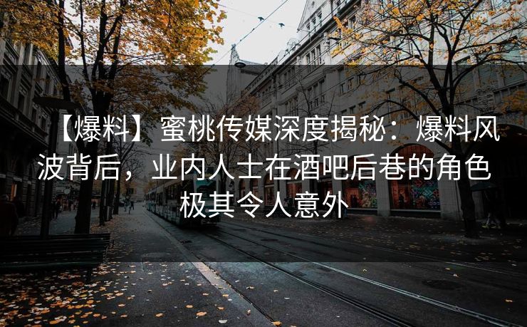 【爆料】蜜桃传媒深度揭秘：爆料风波背后，业内人士在酒吧后巷的角色极其令人意外