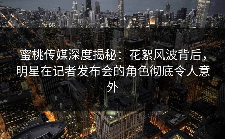 蜜桃传媒深度揭秘：花絮风波背后，明星在记者发布会的角色彻底令人意外