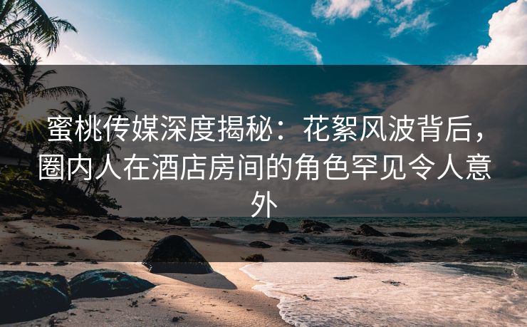 蜜桃传媒深度揭秘：花絮风波背后，圈内人在酒店房间的角色罕见令人意外