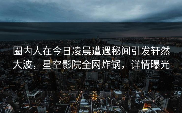圈内人在今日凌晨遭遇秘闻引发轩然大波，星空影院全网炸锅，详情曝光