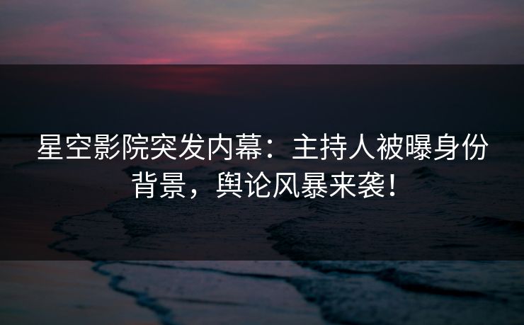 星空影院突发内幕：主持人被曝身份背景，舆论风暴来袭！