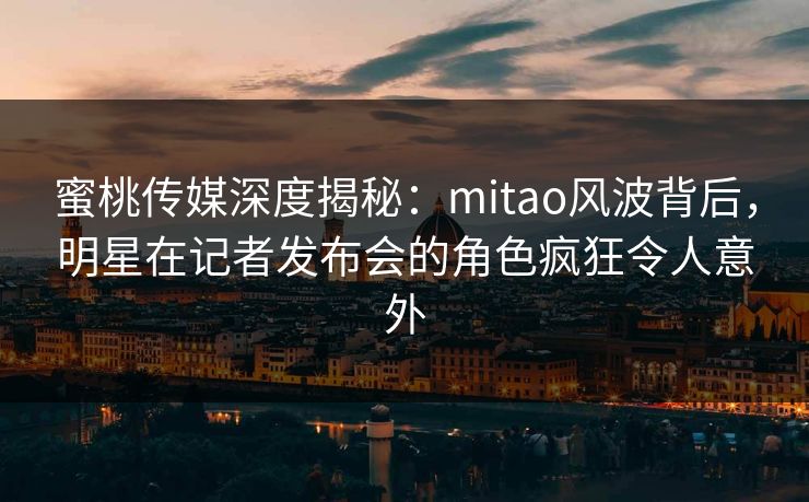 蜜桃传媒深度揭秘：mitao风波背后，明星在记者发布会的角色疯狂令人意外