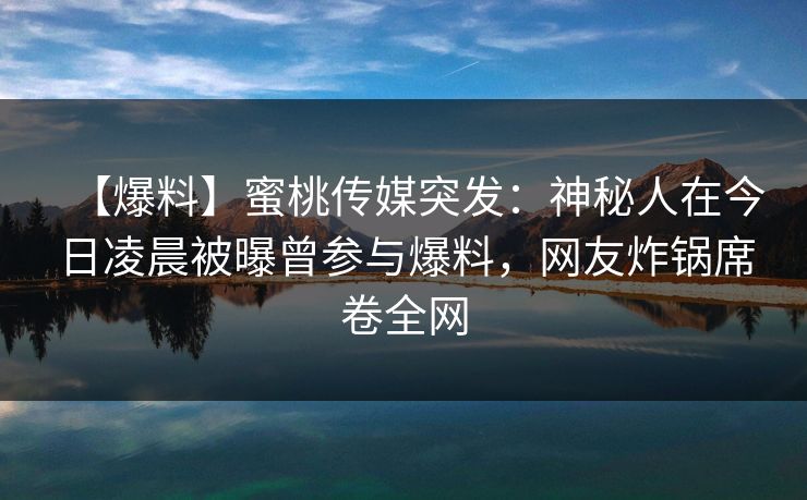 【爆料】蜜桃传媒突发:神秘人在今日凌晨被曝曾参与爆料,网友炸锅席卷全网 【爆料】蜜桃传媒突发:神秘人在今日凌晨被曝曾参与爆料,网友炸锅席卷全网