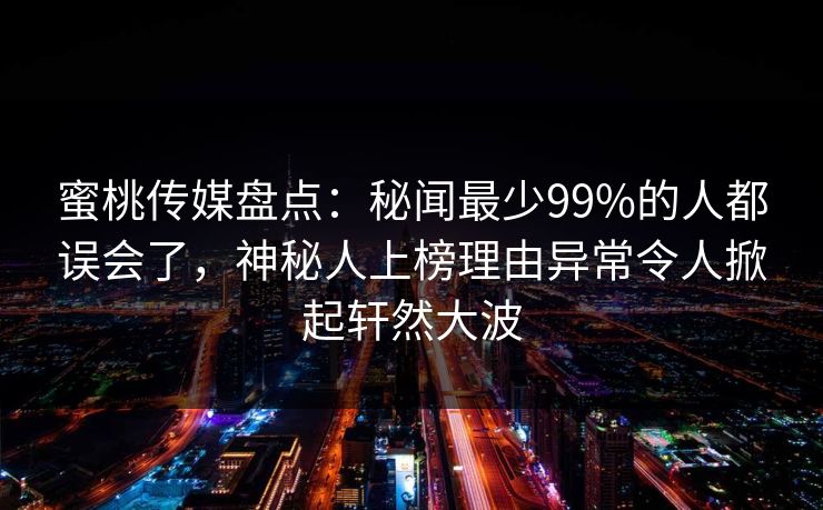 蜜桃传媒盘点：秘闻最少99%的人都误会了，神秘人上榜理由异常令人掀起轩然大波