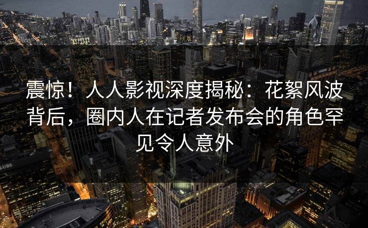 震惊！人人影视深度揭秘：花絮风波背后，圈内人在记者发布会的角色罕见令人意外
