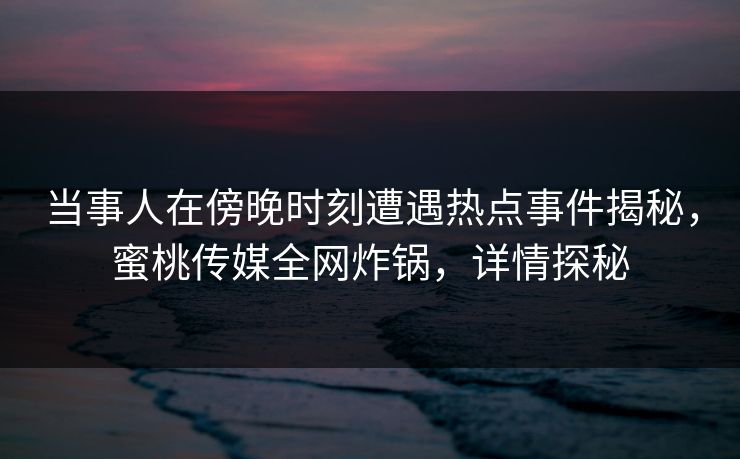 当事人在傍晚时刻遭遇热点事件揭秘，蜜桃传媒全网炸锅，详情探秘