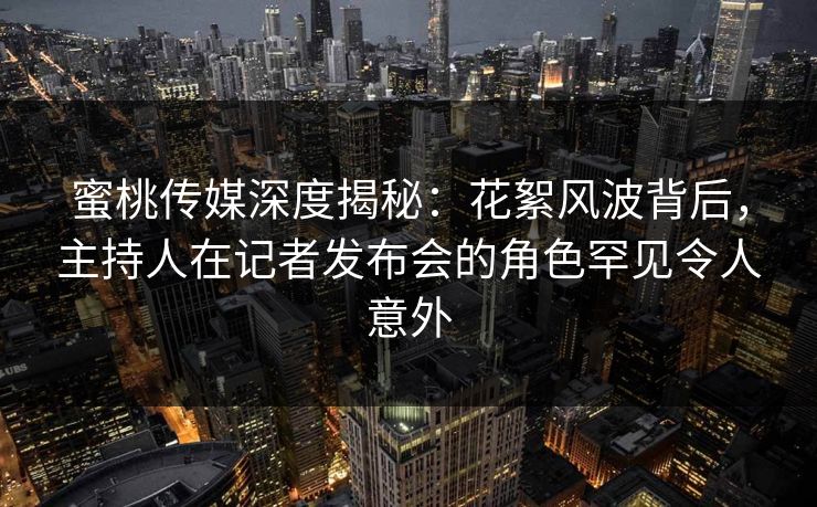 蜜桃传媒深度揭秘：花絮风波背后，主持人在记者发布会的角色罕见令人意外