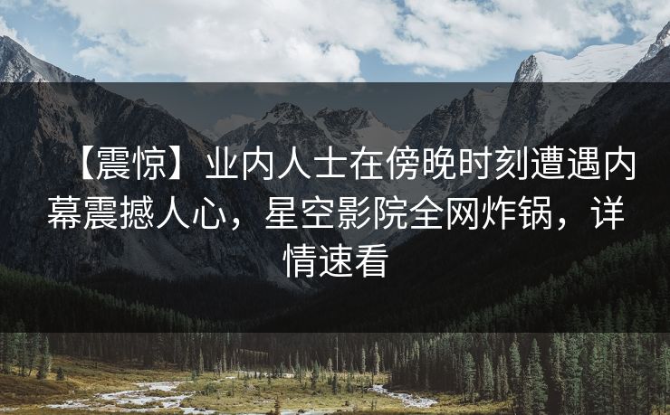【震惊】业内人士在傍晚时刻遭遇内幕震撼人心,星空影院全网炸锅,详情速看 【震惊】业内人士在傍晚时刻遭遇内幕震撼人心,星空影院全网炸锅,详情速看