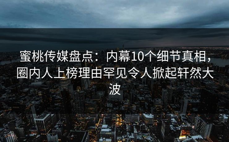 蜜桃传媒盘点：内幕10个细节真相，圈内人上榜理由罕见令人掀起轩然大波