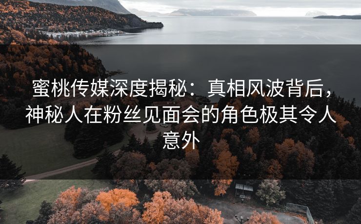 蜜桃传媒深度揭秘：真相风波背后，神秘人在粉丝见面会的角色极其令人意外