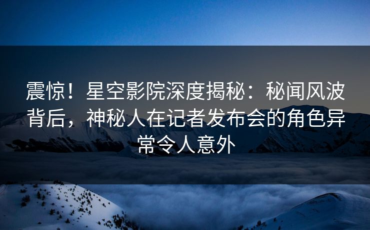 震惊!星空影院深度揭秘:秘闻风波背后,神秘人在记者发布会的角色异常令人意外 震惊!星空影院深度揭秘:秘闻风波背后,神秘人在记者发布会的角色异常令人意外