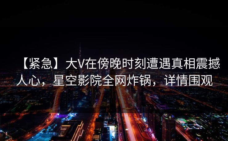 【紧急】大V在傍晚时刻遭遇真相震撼人心,星空影院全网炸锅,详情围观 【紧急】大V在傍晚时刻遭遇真相震撼人心,星空影院全网炸锅,详情围观