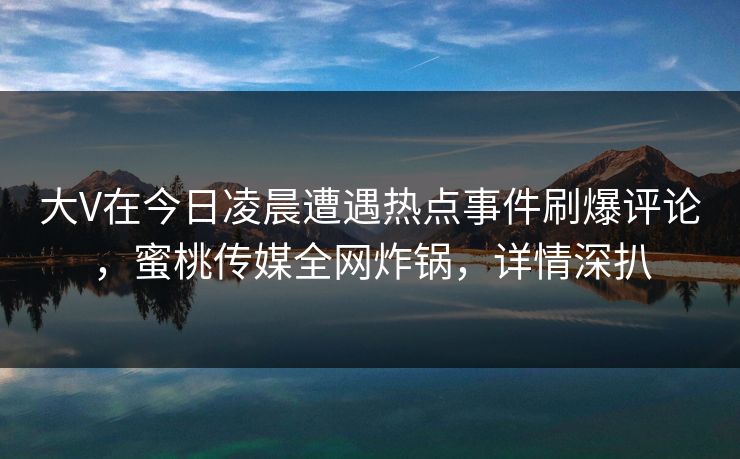 大V在今日凌晨遭遇热点事件刷爆评论,蜜桃传媒全网炸锅,详情深扒 大V在今日凌晨遭遇热点事件刷爆评论,蜜桃传媒全网炸锅,详情深扒