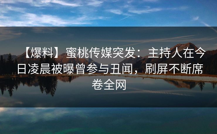 【爆料】蜜桃传媒突发：主持人在今日凌晨被曝曾参与丑闻，刷屏不断席卷全网