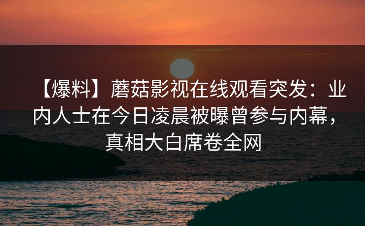 【爆料】蘑菇影视在线观看突发：业内人士在今日凌晨被曝曾参与内幕，真相大白席卷全网