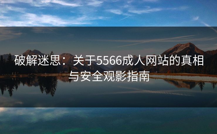 破解迷思:关于5566成人网站的真相与安全观影指南 破解迷思:关于5566成人网站的真相与安全观影指南