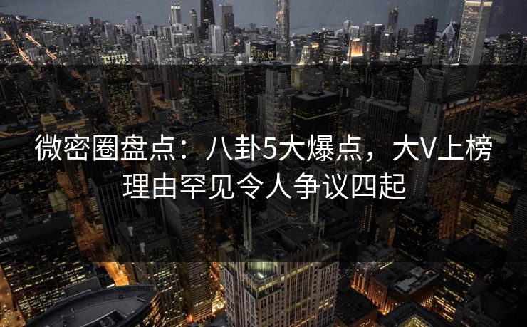 微密圈盘点：八卦5大爆点，大V上榜理由罕见令人争议四起