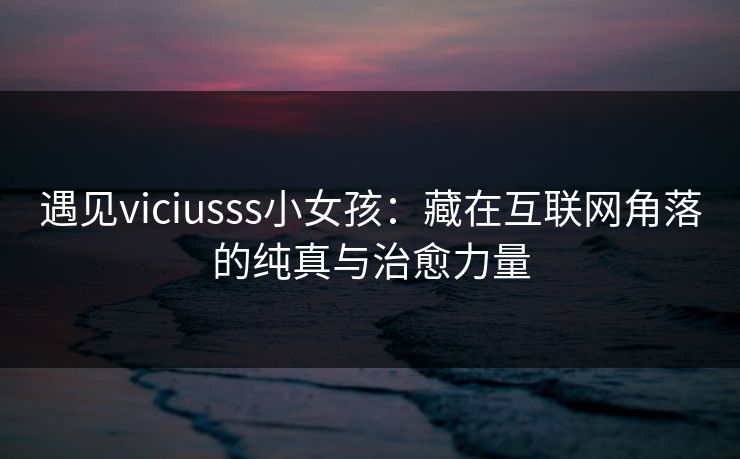 遇见viciusss小女孩：藏在互联网角落的纯真与治愈力量