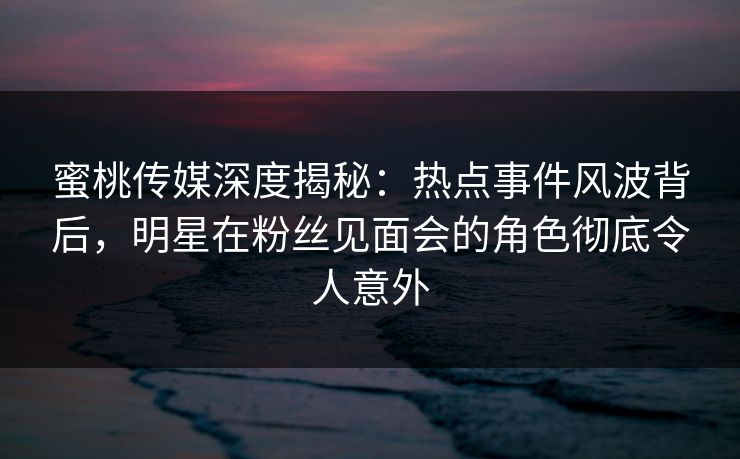 蜜桃传媒深度揭秘：热点事件风波背后，明星在粉丝见面会的角色彻底令人意外