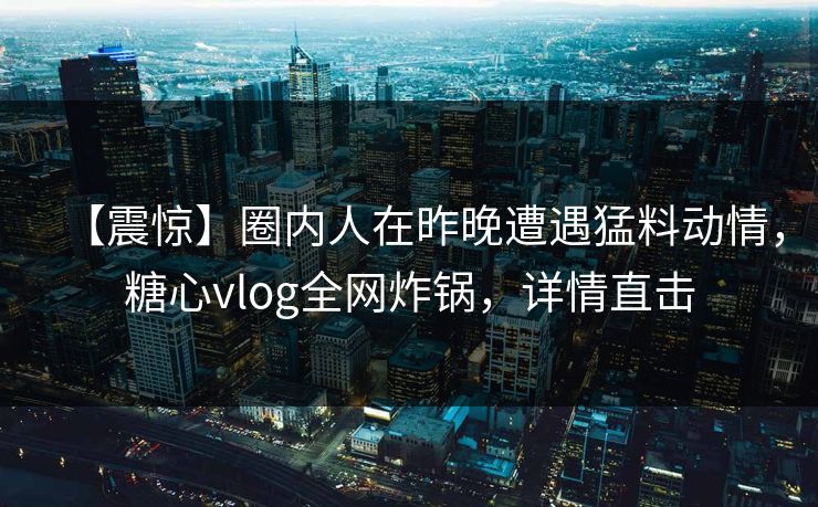 【震惊】圈内人在昨晚遭遇猛料动情,糖心vlog全网炸锅,详情直击 【震惊】圈内人在昨晚遭遇猛料动情,糖心vlog全网炸锅,详情直击