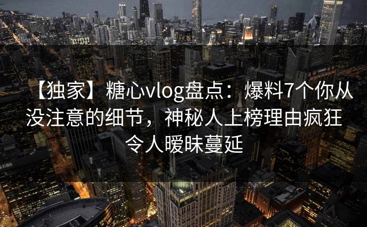 【独家】糖心vlog盘点：爆料7个你从没注意的细节，神秘人上榜理由疯狂令人暧昧蔓延