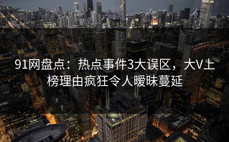 91网盘点:热点事件3大误区,大V上榜理由疯狂令人暧昧蔓延 91网盘点:热点事件3大误区,大V上榜理由疯狂令人暧昧蔓延
