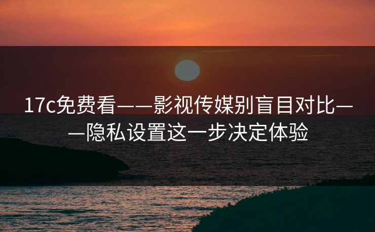 17c免费看——影视传媒别盲目对比——隐私设置这一步决定体验