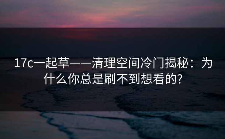 17c一起草——清理空间冷门揭秘：为什么你总是刷不到想看的?