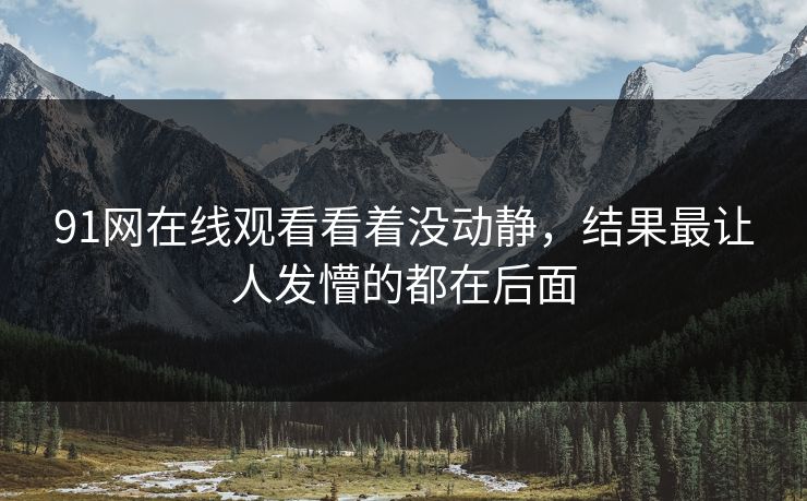 91网在线观看看着没动静,结果最让人发懵的都在后面 91网在线观看看着没动静,结果最让人发懵的都在后面