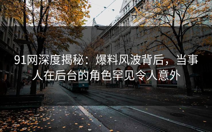 91网深度揭秘：爆料风波背后，当事人在后台的角色罕见令人意外